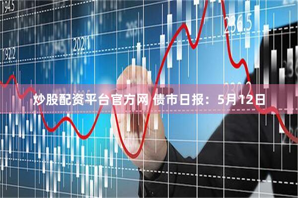 炒股配资平台官方网 债市日报：5月12日