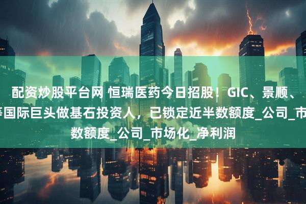 配资炒股平台网 恒瑞医药今日招股！GIC、景顺、UBS-GAM等国际巨头做基石投资人，已锁定近半数额度_公司_市场化_净利润