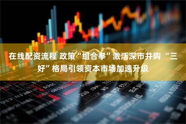 在线配资流程 政策“组合拳”激活深市并购 “三好”格局引领资本市场加速升级