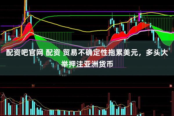 配资吧官网 配资 贸易不确定性拖累美元，多头大举押注亚洲货币