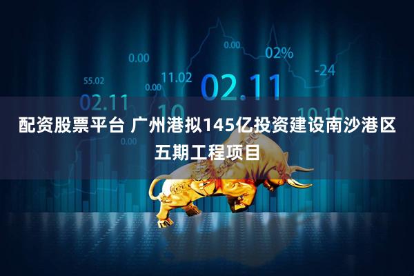 配资股票平台 广州港拟145亿投资建设南沙港区五期工程项目