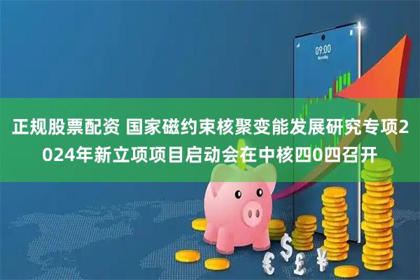 正规股票配资 国家磁约束核聚变能发展研究专项2024年新立项项目启动会在中核四0四召开