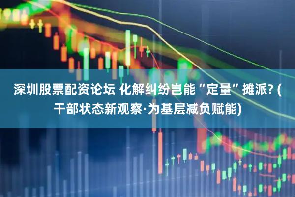 深圳股票配资论坛 化解纠纷岂能“定量”摊派? (干部状态新观察·为基层减负赋能)