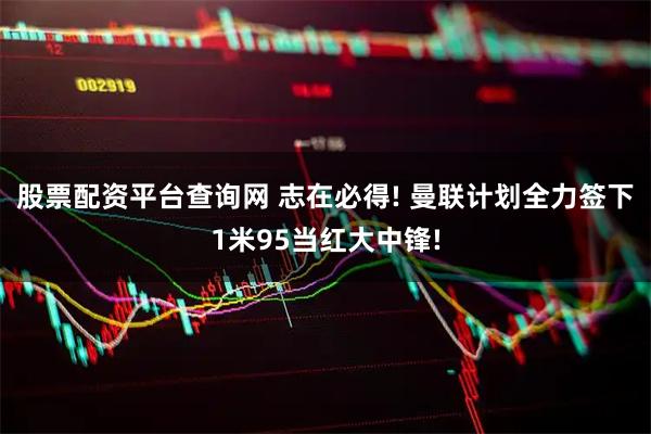 股票配资平台查询网 志在必得! 曼联计划全力签下1米95当红大中锋!