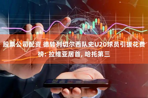 股票公司配资 德转列切尔西队史U20球员引援花费榜: 拉维亚居首, 哈托第三