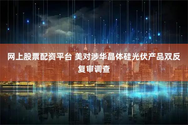 网上股票配资平台 美对涉华晶体硅光伏产品双反复审调查