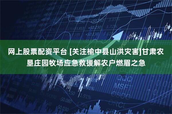 网上股票配资平台 [关注榆中县山洪灾害]甘肃农垦庄园牧场应急救援解农户燃眉之急