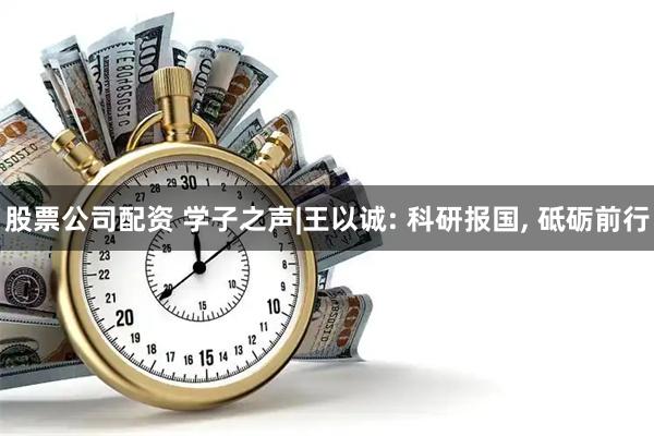 股票公司配资 学子之声|王以诚: 科研报国, 砥砺前行