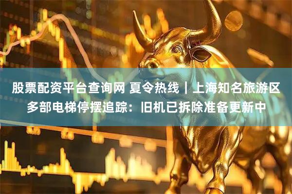 股票配资平台查询网 夏令热线｜上海知名旅游区多部电梯停摆追踪：旧机已拆除准备更新中