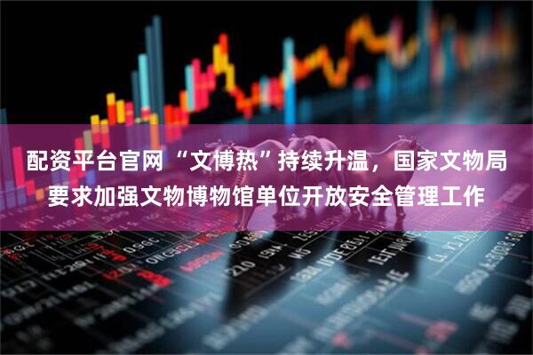 配资平台官网 “文博热”持续升温，国家文物局要求加强文物博物馆单位开放安全管理工作