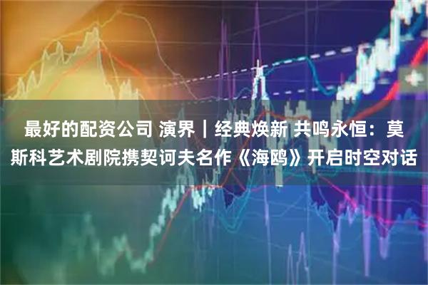 最好的配资公司 演界｜经典焕新 共鸣永恒：莫斯科艺术剧院携契诃夫名作《海鸥》开启时空对话