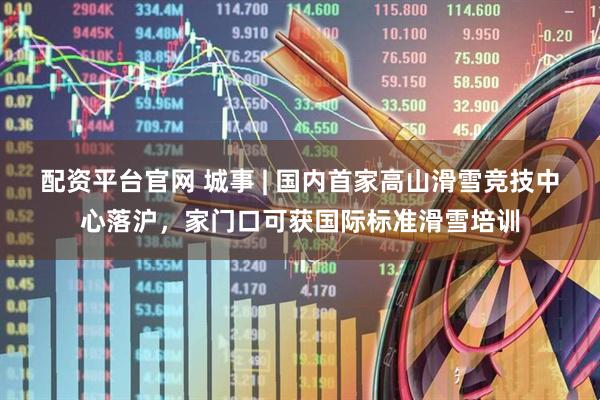 配资平台官网 城事 | 国内首家高山滑雪竞技中心落沪，家门口可获国际标准滑雪培训