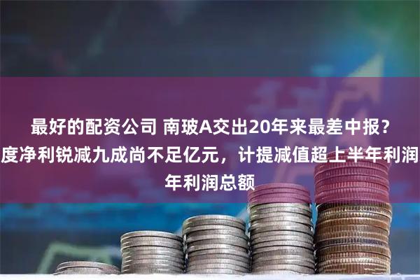 最好的配资公司 南玻A交出20年来最差中报？半年度净利锐减九成尚不足亿元，计提减值超上半年利润总额