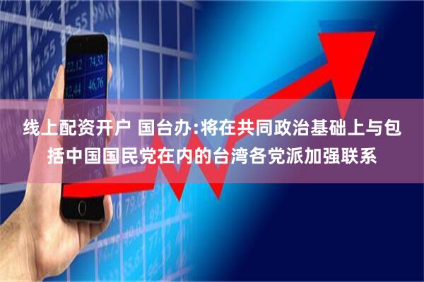 线上配资开户 国台办:将在共同政治基础上与包括中国国民党在内的台湾各党派加强联系
