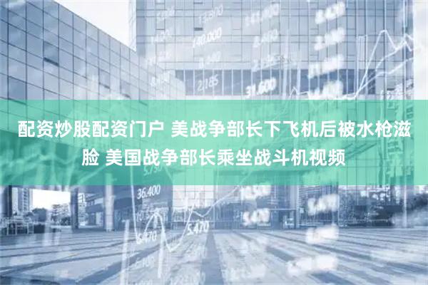 配资炒股配资门户 美战争部长下飞机后被水枪滋脸 美国战争部长乘坐战斗机视频