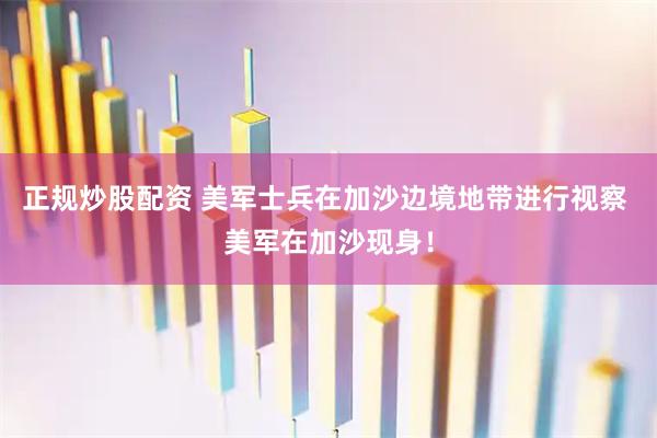 正规炒股配资 美军士兵在加沙边境地带进行视察 美军在加沙现身！