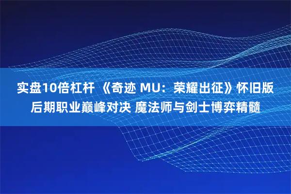 实盘10倍杠杆 《奇迹 MU：荣耀出征》怀旧版后期职业巅峰对决 魔法师与剑士博弈精髓