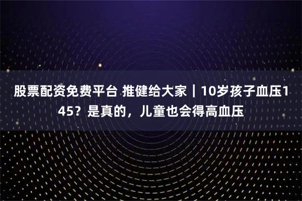 股票配资免费平台 推健给大家｜10岁孩子血压145？是真的，儿童也会得高血压