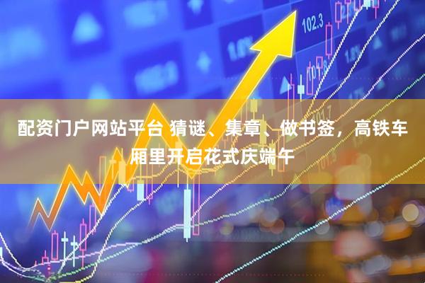 配资门户网站平台 猜谜、集章、做书签，高铁车厢里开启花式庆端午